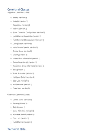 Command Classes
Supported Command Classes
Battery (version 1)
Wake Up (version 2)
Association (version 2)
Version (version 2)
Scene Controller Configuration (version 1)
Multi Channel Association (version 2)
Multi Command Encapsulated (version 1)
Configuration (version 1)
Manufacturer Specific (version 1)
Central Scene (version 1)
Security (version 1)
Z-Wave Plus Information (version 1)
Device Reset Locally (version 1)
Association Group Information (version 1)
Basic (version 1)
Scene Activation (version 1)
Multilevel Switch (version 1)
Door Lock (version 1)
Multi Channel (version 1)
Powerlevel (version 1)
Controlled Command Classes
Central Scene (version 1)
Security (version 1)
Basic (version 1)
Scene Activation (version 1)
Multilevel Switch (version 1)
Door Lock (version 1)
Multi Channel (version 1)
Technical Data
 