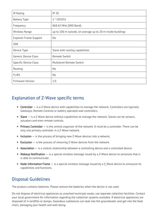 IP Rating IP 20
Battery Type 1 * CR2032
Frequency 868.42 MHz (SRD Band)
Wireless Range up to 100 m outside, on average up to 20 m inside buildings
Explorer Frame Support No
SDK
Device Type Slave with routing capabilities
Generic Device Class Remote Switch
Specific Device Class Multilevel Remote Switch
Routing No
FLiRS No
Firmware Version 1.0
Explanation of Z-Wave specific terms
Controller — is a Z-Wave device with capabilities to manage the network. Controllers are typically
Gateways, Remote Controls or battery operated wall controllers.
Slave — is a Z-Wave device without capabilities to manage the network. Slaves can be sensors,
actuators and even remote controls.
Primary Controller — is the central organizer of the network. It must be a controller. There can be
only one primary controller in a Z-Wave network.
Inclusion — is the process of bringing new Z-Wave devices into a network.
Exclusion — is the process of removing Z-Wave devices from the network.
Association — is a control relationship between a controlling device and a controlled device.
Wakeup Notification — is a special wireless message issued by a Z-Wave device to annonces that is
is able to communicate.
Node Information Frame — is a special wireless message issued by a Z_Wave device to announce its
capabilities and functions.
Disposal Guidelines
The product contains batteries. Please remove the batteries when the device is not used.
Do not dispose of electrical appliances as unsorted municipal waste, use separate collection facilities. Contact
your local government for information regarding the collection systems available. If electrical appliances are
disposed of in landfills or dumps, hazardous substances can leak into the groundwater and get into the food
chain, damaging your health and well-being.
 