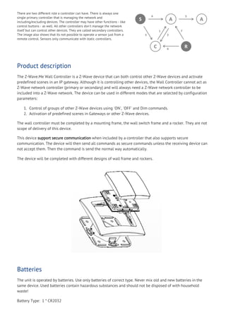 There are two different role a controller can have. There is always one
single primary controller that is managing the network and
including/excluding devices. The controller may have other functions - like
control buttons - as well. All other controllers don't manage the network
itself but can control other devices. They are called secondary controllers.
The image also shows that its not possible to operate a sensor just from a
remote control. Sensors only communicate with static controllers.
Product description
The Z-Wave.Me Wall Controller is a Z-Wave device that can both control other Z-Wave devices and activate
predefined scenes in an IP gateway. Although it is controlling other devices, the Wall Controller cannot act as
Z-Wave network controller (primary or secondary) and will always need a Z-Wave network controller to be
included into a Z-Wave network. The device can be used in different modes that are selected by configuration
parameters:
1. Control of groups of other Z-Wave devices using 'ON', 'OFF' and Dim commands.
2. Activation of predefined scenes in Gateways or other Z-Wave devices.
The wall controller must be completed by a mounting frame, the wall switch frame and a rocker. They are not
scope of delivery of this device.
This device support secure communication when included by a controller that also supports secure
communication. The device will then send all commands as secure commands unless the receiving device can
not accept them. Then the command is send the normal way automatically.
The device will be completed with different designs of wall frame and rockers.
Batteries
The unit is operated by batteries. Use only batteries of correct type. Never mix old and new batteries in the
same device. Used batteries contain hazardous substances and should not be disposed of with household
waste!
Battery Type:  1 * CR2032
 