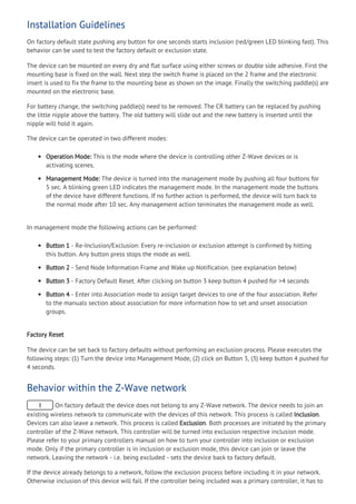Installation Guidelines
On factory default state pushing any button for one seconds starts inclusion (red/green LED blinking fast). This
behavior can be used to test the factory default or exclusion state.
The device can be mounted on every dry and flat surface using either screws or double side adhesive. First the
mounting base is fixed on the wall. Next step the switch frame is placed on the 2 frame and the electronic
insert is used to fix the frame to the mounting base as shown on the image. Finally the switching paddle(s) are
mounted on the electronic base.
For battery change, the switching paddle(s) need to be removed. The CR battery can be replaced by pushing
the little nipple above the battery. The old battery will slide out and the new battery is inserted until the
nipple will hold it again.
The device can be operated in two different modes:
Operation Mode: This is the mode where the device is controlling other Z-Wave devices or is
activating scenes.
Management Mode: The device is turned into the management mode by pushing all four buttons for
5 sec. A blinking green LED indicates the management mode. In the management mode the buttons
of the device have different functions. If no further action is performed, the device will turn back to
the normal mode after 10 sec. Any management action terminates the management mode as well.
In management mode the following actions can be performed:
Button 1 - Re-Inclusion/Exclusion: Every re-inclusion or exclusion attempt is confirmed by hitting
this button. Any button press stops the mode as well.
Button 2 - Send Node Information Frame and Wake up Notification. (see explanation below)
Button 3 - Factory Default Reset. After clicking on button 3 keep button 4 pushed for >4 seconds
Button 4 - Enter into Association mode to assign target devices to one of the four association. Refer
to the manuals section about association for more information how to set and unset association
groups.
Factory Reset
The device can be set back to factory defaults without performing an exclusion process. Please executes the
following steps: (1) Turn the device into Management Mode, (2) click on Button 3, (3) keep button 4 pushed for
4 seconds.
Behavior within the Z-Wave network
I On factory default the device does not belong to any Z-Wave network. The device needs to join an
existing wireless network to communicate with the devices of this network. This process is called Inclusion.
Devices can also leave a network. This process is called Exclusion. Both processes are initiated by the primary
controller of the Z-Wave network. This controller will be turned into exclusion respective inclusion mode.
Please refer to your primary controllers manual on how to turn your controller into inclusion or exclusion
mode. Only if the primary controller is in inclusion or exclusion mode, this device can join or leave the
network. Leaving the network - i.e. being excluded - sets the device back to factory default.
If the device already belongs to a network, follow the exclusion process before including it in your network.
Otherwise inclusion of this device will fail. If the controller being included was a primary controller, it has to
 