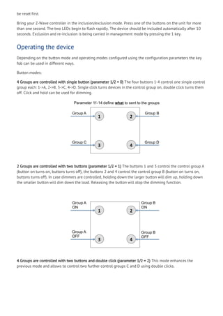 be reset first.
Bring your Z-Wave controller in the inclusion/exclusion mode. Press one of the buttons on the unit for more
than one second. The two LEDs begin to flash rapidly. The device should be included automatically after 10
seconds. Exclusion and re-inclusion is being carried in management mode by pressing the 1 key.
Operating the device
Depending on the button mode and operating modes configured using the configuration parameters the key
fob can be used in different ways.
Button modes:
4 Groups are controlled with single button (parameter 1/2 = 0) The four buttons 1-4 control one single control
group each: 1->A, 2->B, 3->C, 4->D. Single click turns devices in the control group on, double click turns them
off. Click and hold can be used for dimming.
2 Groups are controlled with two buttons (parameter 1/2 = 1) The buttons 1 and 3 control the control group A
(button on turns on, buttons turns off), the buttons 2 and 4 control the control group B (button on turns on,
buttons turns off). In case dimmers are controlled, holding down the larger button will dim up, holding down
the smaller button will dim down the load. Releasing the button will stop the dimming function.
4 Groups are controlled with two buttons and double click (parameter 1/2 = 2) This mode enhances the
previous mode and allows to control two further control groups C and D using double clicks.
 