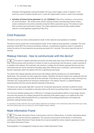 6 = Dim Down Stop
Example: Clicking/double clicking the button will issue scene triggers, scene 11 (button 1 click,
event on), scene 12 (button double click 1, event off, single button control is used in this example)
Activation of Central Scenes (parameter 11...14 = 8,Default) Z-Wave Plus introduces a new process
for scene activation - the central scene control. Pushing a button and releasing a button sends a
certain command to the central controller using the lifeline association group. This allows to react
both on button push and button release. This mode implements communication patterns 6 but
requires a central gateway supporting Z-Wav Plus.
Child Protection
The device can be turn into a child protection mode. In this mode all local operation is disabled.
The device can be turned into a child protection mode. In this mode all local operation is disabled. The child
protection mode MUST be turned on wirelessly. However, in protected by sequence mode it is possible to
unlock the device for local operation by pressing any button for 5 seconds. The unlock state will last for 5
seconds.
Wakeup Intervals - how to communicate with the device?
W This device is battery operated and turned into deep sleep state most of the time to save battery life
time. Communication with the device is limited. In order to communicate with the device, a static controller C
is needed in the network. This controller will maintain a mailbox for the battery operated devices and store
commands that can not be received during deep sleep state. Without such a controller, communication may
become impossible and/or the battery life time is significantly decreased.
This device will wakeup regularly and announce the wakeup state by sending out a so called Wakeup
Notification. The controller can then empty the mailbox. Therefore, the device needs to be configured with the
desired wakeup interval and the node ID of the controller. If the device was included by a static controller this
controller will usually perform all necessary configurations. The wakeup interval is a tradeoff between
maximal battery life time and the desired responses of the device.
The device will stay awake right after inclusion for 10 seconds allowing the controller to perform certain
configuration actions. It is possible to manually wake up the device by pushing button 2 in management mode.
The minimum allowed wakeup time is 240s but it is strongly recommended to define a much longer interval
since the only purpose of a wakeup should be the reporting of the battery status or an update of the child
protection settings. Defining Node ID of 0 as a destination of the Wakeup Notification will disable the
periodical wakeup function entirely.
It is possible to set the node ID to 255 to send wakeup notifications as broadcast. In this mode device takes more time to go to sleep
and drains battery faster, but can notify all it's direct neighbors about a wakeup.
Node Information Frame
NI The Node Information Frame is the business card of a Z-Wave device. It contains information about
the device type and the technical capabilities. The inclusion and exclusion of the device is confirmed by
sending out a Node Information Frame. Beside this it may be needed for certain network operations to send
out a Node Information Frame.
Pressing Button 2 in management mode will issue a Node Information Frame.
 
