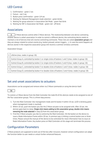LED Control
1. Confirmation - green 2 sec
2. Failure - red 2 sec
3. Button press confirmation - green 1/4 sec
4. Waiting for Network Management mode selection - green blinks
5. Waiting for group selection in Association Set Mode - green fast blink
6. Waiting for NIF in Association Set Mode - green-red - off blink
Associations
A Z-Wave devices control other Z-Wave devices. The relationship between one device controlling
another device is called association. In order to control a different device, the controlling device needs to
maintain a list of devices that will receive controlling commands. These lists are called association groups and
they are always related to certain events (e.g. button pressed, sensor triggers, ...). In case the event happens all
devices stored in the respective association group will receive a common wireless command.
Association Groups:
1 Lifeline (max. nodes in group: 10)
2 Control Group A, controlled by button 1 or single clicks of buttons 1 and 3 (max. nodes in group: 10)
3 Control Group B, controlled by button 2 or single clicks of buttons 2 and 4 (max. nodes in group: 10)
4 Control Group C, controlled by button 3 or double clicks of buttons 1 and 3 (max. nodes in group: 10)
5 Control Group D, controlled by button 4 or double clicks of buttons 2 and 4 (max. nodes in group: 10)
Set and unset associations to actuators
Associations can be assigned and remove either via Z-Wave commands or using the device itself.
SA
To control a Z-Wave device from the Wall Controller the node ID of this devices needs to be assigned to one of
the four association groups. This is a three-step process:
1. Turn the Wall Controller into management mode and hit button 4 within 10 sec. (LED is blinking green
when management mode is reached).
2. Within 10 sec. push the button you like the Z-Wave actuator to be assigned with. After 10 sec. the
devices goes back to sleep. Single click means adding to this association group, double click means
removing the node selected in step (3) from this association group.
3. Find the Z-Wave actuator you like to control by the Wall Controller. Hit the button on the device to
issue a Node Information Frame within 20 sec. A common way is hitting a control button one or three
times. Please consult the manual of the device to be controlled for more information how to issue an
Node Information Frame. Any button press on Wall Controller at this stage will terminate the process.
Configuration Parameters
Z-Wave products are supposed to work out of the box after inclusion, however certain configuration can adapt
the function better to user needs or unlock further enhanced features.
 