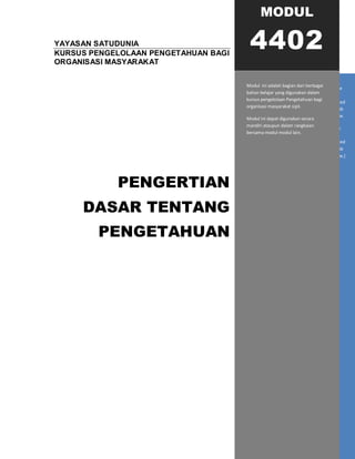 YAYASAN SATUDUNIA
KURSUS PENGELOLAAN PENGETAHUAN BAGI
ORGANISASI MASYARAKAT
PENGERTIAN
DASAR TENTANG
PENGETAHUAN
[Type sidebar content. A sidebar is a standalone
supplement to the main document. It is often
aligned on the left or right of the page, or located
at the top or bottom. Use the Text Box Tools tab
to change the formatting of the sidebar text box.
Type sidebar content. A sidebar is a standalone
supplement to the main document. It is often
aligned on the left or right of the page, or located
at the top or bottom. Use the Text Box Tools tab
to change the formatting of the sidebar text box.]
MODUL
4402
Modul ini adalah bagian dari berbagai
bahan belajar yang digunakan dalam
kursus pengelolaan Pengetahuan bagi
organisasi masyarakat sipil.
Modul ini dapat digunakan secara
mandiri ataupun dalam rangkaian
bersama modul modul lain.
 