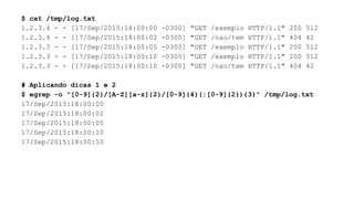 $ cat /tmp/log.txt
1.2.3.4 - - [17/Sep/2015:18:00:00 -0300] "GET /exemplo HTTP/1.1" 200 512
1.2.3.4 - - [17/Sep/2015:18:00:02 -0300] "GET /nao/tem HTTP/1.1" 404 42
1.2.3.3 - - [17/Sep/2015:18:00:05 -0300] "GET /exemplo HTTP/1.1" 200 512
1.2.3.3 - - [17/Sep/2015:18:00:10 -0300] "GET /exemplo HTTP/1.1" 200 512
1.2.3.3 - - [17/Sep/2015:18:00:10 -0300] "GET /nao/tem HTTP/1.1" 404 42
# Aplicando dicas 1 e 2
$ egrep -o "[0-9]{2}/[A-Z][a-z]{2}/[0-9]{4}(:[0-9]{2}){3}" /tmp/log.txt
17/Sep/2015:18:00:00
17/Sep/2015:18:00:02
17/Sep/2015:18:00:05
17/Sep/2015:18:00:10
17/Sep/2015:18:00:10
 