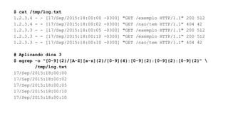 $ cat /tmp/log.txt
1.2.3.4 - - [17/Sep/2015:18:00:00 -0300] "GET /exemplo HTTP/1.1" 200 512
1.2.3.4 - - [17/Sep/2015:18:00:02 -0300] "GET /nao/tem HTTP/1.1" 404 42
1.2.3.3 - - [17/Sep/2015:18:00:05 -0300] "GET /exemplo HTTP/1.1" 200 512
1.2.3.3 - - [17/Sep/2015:18:00:10 -0300] "GET /exemplo HTTP/1.1" 200 512
1.2.3.3 - - [17/Sep/2015:18:00:10 -0300] "GET /nao/tem HTTP/1.1" 404 42
# Aplicando dica 3
$ egrep -o "[0-9]{2}/[A-Z][a-z]{2}/[0-9]{4}:[0-9]{2}:[0-9]{2}:[0-9]{2}" 
/tmp/log.txt
17/Sep/2015:18:00:00
17/Sep/2015:18:00:02
17/Sep/2015:18:00:05
17/Sep/2015:18:00:10
17/Sep/2015:18:00:10
 