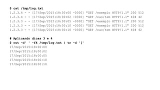$ cat /tmp/log.txt
1.2.3.4 - - [17/Sep/2015:18:00:00 -0300] "GET /exemplo HTTP/1.1" 200 512
1.2.3.4 - - [17/Sep/2015:18:00:02 -0300] "GET /nao/tem HTTP/1.1" 404 42
1.2.3.3 - - [17/Sep/2015:18:00:05 -0300] "GET /exemplo HTTP/1.1" 200 512
1.2.3.3 - - [17/Sep/2015:18:00:10 -0300] "GET /exemplo HTTP/1.1" 200 512
1.2.3.3 - - [17/Sep/2015:18:00:10 -0300] "GET /nao/tem HTTP/1.1" 404 42
# Aplicando dicas 3 e 4
$ cut -d' ' -f4 /tmp/log.txt | tr -d '['
17/Sep/2015:18:00:00
17/Sep/2015:18:00:02
17/Sep/2015:18:00:05
17/Sep/2015:18:00:10
17/Sep/2015:18:00:10
 