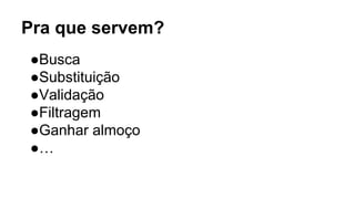 Pra que servem?
●Busca
●Substituição
●Validação
●Filtragem
●Ganhar almoço
●…
 