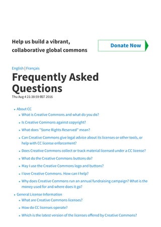 Help us build a vibrant,
collaborative global commons
English | Français
Frequently Asked
Questions
Thu Aug 4 21:38:59 BST 2016
About CC
What is Creative Commons and what do you do?
Is Creative Commons against copyright?
What does "Some Rights Reserved" mean?
Can Creative Commons give legal advice about its licenses or other tools, or
help with CC license enforcement?
Does Creative Commons collect or track material licensed under a CC license?
What do the Creative Commons buttons do?
May I use the Creative Commons logo and buttons?
I love Creative Commons. How can I help?
Why does Creative Commons run an annual fundraising campaign? What is the
money used for and where does it go?
General License Information
What are Creative Commons licenses?
How do CC licenses operate?
Which is the latest version of the licenses o ered by Creative Commons?
Donate Now
 