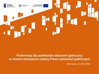 Warszawa, 21.04.2016 r.
Preferencje dla podmiotów ekonomii społecznej
w ramach stosowania ustawy Prawo zamówień publicznych
 