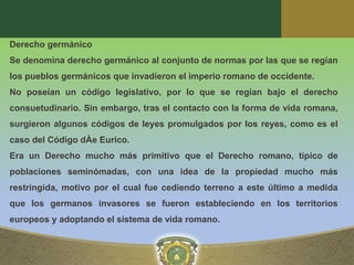 Derecho germánico
Se denomina derecho germánico al conjunto de normas por las que se regían
los pueblos germánicos que invadieron el imperio romano de occidente.
No poseían un código legislativo, por lo que se regían bajo el derecho
consuetudinario. Sin embargo, tras el contacto con la forma de vida romana,
surgieron algunos códigos de leyes promulgados por los reyes, como es el
caso del Código dÀe Eurico.
Era un Derecho mucho más primitivo que el Derecho romano, típico de
poblaciones seminómadas, con una idea de la propiedad mucho más
restringida, motivo por el cual fue cediendo terreno a este último a medida
que los germanos invasores se fueron estableciendo en los territorios
europeos y adoptando el sistema de vida romano.
 
