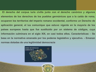 El derecho del corpus iuris civilis junto con el derecho canónico y algunos
elementos de los derechos de los pueblos germánicos que a la caída de roma,
ocuparon los territorios del imperio romano occidental, conformo un Derecho de
aplicación general, el ius comunique que estuvo vigente en la mayoría de los
países europeos hasta que fue sustituido por un sistema de códigos, cuya
información culminara en el siglo XIX, en casi todos ellos. Características: - Se
basa en la normativa emanada por los poderes legislativo y ejecutivo. - Emanan
normas dotadas de una legitimidad democracia
 