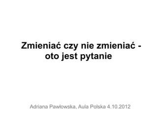 Zmieniać czy nie zmieniać -
    oto jest pytanie




 Adriana Pawłowska, Aula Polska 4.10.2012
 