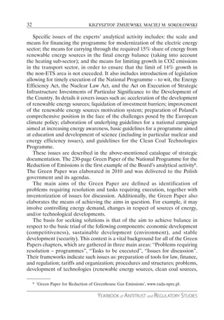 32                                 KRZYSZTOF ŻMIJEWSKI, MACIEJ M. SOKOŁOWSKI

   Specific issues of the experts’ analytical activity includes: the scale and
means for financing the programme for modernization of the electric energy
sector; the means for carrying through the required 15% share of energy from
renewable energy sources in the final energy balance (taking into account
the heating sub-sector); and the means for limiting growth in CO2 emissions
in the transport sector, in order to ensure that the limit of 14% growth in
the non-ETS area is not exceeded. It also includes introduction of legislation
allowing for timely execution of the National Programme – to wit, the Energy
Efficiency Act, the Nuclear Law Act, and the Act on Execution of Strategic
Infrastructure Investments of Particular Significance to the Development of
the Country. In details it covers issues such as: acceleration of the development
of renewable energy sources; liquidation of investment barriers; improvement
of the renewable energy sources motivation system; preparation of Poland’s
comprehensive position in the face of the challenges posed by the European
climate policy; elaboration of underlying guidelines for a national campaign
aimed at increasing energy awareness, basic guidelines for a programme aimed
at education and development of science (including in particular nuclear and
energy efficiency issues), and guidelines for the Clean Coal Technologies
Programme.
   These issues are described in the above-mentioned catalogue of strategic
documentation. The 230-page Green Paper of the National Programme for the
Reduction of Emissions is the first example of the Board’s analytical activity6.
The Green Paper was elaborated in 2010 and was delivered to the Polish
government and its agendas.
   The main aims of the Green Paper are defined as identification of
problems requiring resolution and tasks requiring execution, together with
inventorization of issues for discussion. Additionally, the Green Paper also
elaborates the means of achieving the aims in question. For example, it may
involve controlling energy demand, changes in respect of sources of energy,
and/or technological developments.
   The basis for seeking solutions is that of the aim to achieve balance in
respect to the basic triad of the following components: economic development
(competitiveness), sustainable development (environment), and stable
development (security). This context is a vital background for all of the Green
Papers chapters, which are gathered in three main areas: “Problems requiring
resolution – programmes”, “Tasks to be executed”, “Issues for discussion”.
Their frameworks indicate such issues as: preparation of tools for law, finance,
and regulation; tariffs and organization; procedures and structures; problems,
development of technologies (renewable energy sources, clean coal sources,

     6   ‘Green Paper for Reduction of Greenhouse Gas Emissions’, www.rada-npre.pl.

                                        YEARBOOK of ANTITRUST and REGULATORY STUDIES
 
