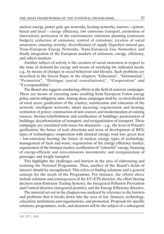 THE MAIN FRAMEWORKS OF THE NATIONAL PROGRAMME…                                 33

nuclear energy, power grid, gas networks, heating networks, sources – system-
based and local – energy efficiency, low emissions transport, promotion of
innovation); protection of the environment; emissions planning (emissions
budget); reduction of emissions; control of emissions; creation of social
awareness; ensuring security; diversification of supply (liquefied natural gas,
Trans-European Energy Networks, Trans-European Gas Networks); and
finally integration of the European markets of emissions, energy, efficiency,
and others markets.
   Another subject of activity is the creation of social awareness in respect to
the issue of demand for energy and means of satisfying the indicated needs,
e.g., by means of changes in social behaviour and lifestyle. Such problems are
described in the Green Paper in the chapters “Education”, “Information”,
“Promotion”, “Dialogue (social consultations)”, “Cooperation” and
“Co-responsibility”.
   The Board also suggests conducting efforts in the field of concrete campaigns.
These are means of executing tasks resulting from European Union energy
policy and its obligatory aims. Among these campaigns shall be: re-electrification
of rural areas; gasification of the country; sensitization and education of the
network; intelligent networks; smart metering; cogeneration and heating;
restitution of power; construction of new sources and modernization of existing
sources; thermo-refurbishment and certification of buildings; passivization of
buildings; decarbonization of transport; and reorganization of transport. These
campaigns are correlated with issues for discussion – e.g., the level of Poland’s
gasification; the future of coal; directions and areas of development of RES;
types of technologies; cooperation with classical energy; road law; green heat
– low-emissions heating; the future of nuclear energy; types of technology;
management of fuels and waste; organization of the energy efficiency market;
organization of the biomass market; certification of “colourful” energy; financing
of energy-efficient and zero-emissions investments; and reorganization of
passenger and freight transport.
   This highlights the challenges and barriers in the area of elaborating and
realizing the National Programme. Thus, another of the Board’s fields of
interest should be strengthened. This refers to finding solutions and a general
concept for the needs of the Programme. For instance, the efforts above
include solutions and consequences of the EU-ETS directive, the effort sharing
decision (non-Emission Trading System), the Integrated Pollution Prevention
and Control directive (integrated permits), and the Energy Efficiency directive.
   The material set out in the chapters was analyzed by reference to the barriers
and problems that it breaks down into the area of law, finances, technology,
education, institutions and organizations, and promotion. Proposals for specific
solutions, programmes, tools, and decisions will be the subject of a subsequent

Vol. 2011, 4(4)
 