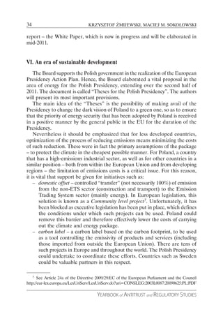 34                               KRZYSZTOF ŻMIJEWSKI, MACIEJ M. SOKOŁOWSKI

report – the White Paper, which is now in progress and will be elaborated in
mid-2011.


VI. An era of sustainable development
    The Board supports the Polish government in the realization of the European
Presidency Action Plan. Hence, the Board elaborated a vital proposal in the
area of energy for the Polish Presidency, extending over the second half of
2011. The document is called “Theses for the Polish Presidency”. The authors
will present its most important provisions.
    The main idea of the “Theses” is the possibility of making avail of the
Presidency to change the dark vision of Poland to a green one, so as to ensure
that the priority of energy security that has been adopted by Poland is received
in a positive manner by the general public in the EU for the duration of the
Presidency.
    Nevertheless it should be emphasized that for less developed countries,
optimization of the process of reducing emissions means minimizing the costs
of such reduction. These were in fact the primary assumptions of the package
– to protect the climate in the cheapest possible manner. For Poland, a country
that has a high-emissions industrial sector, as well as for other countries in a
similar position – both from within the European Union and from developing
regions – the limitation of emissions costs is a critical issue. For this reason,
it is vital that support be given for initiatives such as:
    – domestic offset – controlled “transfer” (not necessarily 100%) of emission
       from the non-ETS sector (construction and transport) to the Emission
       Trading System sector (mainly energy). In European legislation, this
       solution is known as a Community level project7. Unfortunately, it has
       been blocked as executive legislation has been put in place, which defines
       the conditions under which such projects can be used. Poland could
       remove this barrier and therefore effectively lower the costs of carrying
       out the climate and energy package.
    – carbon label – a carbon label based on the carbon footprint, to be used
       as a tool controlling the emissivity of products and services (including
       those imported from outside the European Union). There are tens of
       such projects in Europe and throughout the world. The Polish Presidency
       could undertake to coordinate these efforts. Countries such as Sweden
       could be valuable partners in this respect.

    7 See Article 24a of the Directive 2009/29/EC of the European Parliament and the Council

http://eur-lex.europa.eu/LexUriServ/LexUriServ.do?uri=CONSLEG:2003L0087:20090625:PL:PDF

                                      YEARBOOK of ANTITRUST and REGULATORY STUDIES
 