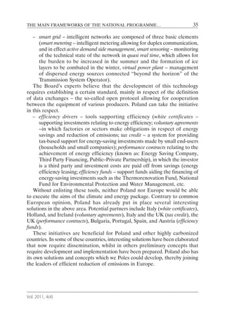 THE MAIN FRAMEWORKS OF THE NATIONAL PROGRAMME…                                  35

    – smart grid – intelligent networks are composed of three basic elements
      (smart metering – intelligent metering allowing for duplex communication,
      and in effect active demand side management, smart sensoring – monitoring
      of the technical state of the network in quasi real time, which allows for
      the burden to be increased in the summer and the formation of ice
      layers to be combated in the winter, virtual power plant – management
      of dispersed energy sources connected “beyond the horizon” of the
      Transmission System Operator).
    The Board’s experts believe that the development of this technology
requires establishing a certain standard, mainly in respect of the definition
of data exchanges – the so-called open protocol allowing for cooperation
between the equipment of various producers. Poland can take the initiative
in this respect.
    – efficiency drivers – tools supporting efficiency (white certificates –
      supporting investments relating to energy efficiency; voluntary agreements
      –in which factories or sectors make obligations in respect of energy
      savings and reduction of emissions; tax credit – a system for providing
      tax-based support for energy-saving investments made by small end-users
      (households and small companies); performance contracts relating to the
      achievement of energy efficiency (known as: Energy Saving Company,
      Third Party Financing, Public–Private Partnership), in which the investor
      is a third party and investment costs are paid off from savings (energy
      efficiency leasing; efficiency funds – support funds aiding the financing of
      energy-saving investments such as the Thermorenovation Fund, National
      Fund for Environmental Protection and Water Management, etc.
    Without enlisting these tools, neither Poland nor Europe would be able
to execute the aims of the climate and energy package. Contrary to common
European opinion, Poland has already put in place several interesting
solutions in the above area. Potential partners include Italy (white certificates),
Holland, and Ireland (voluntary agreements), Italy and the UK (tax credit), the
UK (performance contracts), Bulgaria, Portugal, Spain, and Austria (efficiency
funds).
    These initiatives are beneficial for Poland and other highly carbonized
countries. In some of these countries, interesting solutions have been elaborated
that now require dissemination, whilst in others preliminary concepts that
require development and implementation have been prepared. Poland also has
its own solutions and concepts which we Poles could develop, thereby joining
the leaders of efficient reduction of emissions in Europe.




Vol. 2011, 4(4)
 