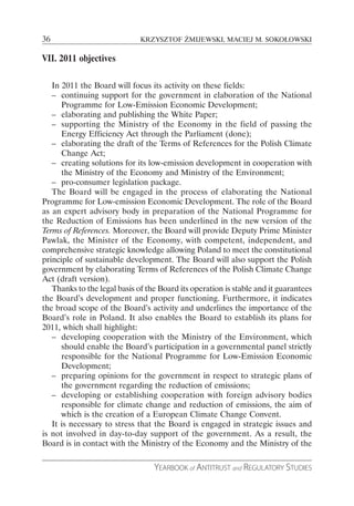 36                            KRZYSZTOF ŻMIJEWSKI, MACIEJ M. SOKOŁOWSKI

VII. 2011 objectives

   In 2011 the Board will focus its activity on these fields:
   – continuing support for the government in elaboration of the National
      Programme for Low-Emission Economic Development;
   – elaborating and publishing the White Paper;
   – supporting the Ministry of the Economy in the field of passing the
      Energy Efficiency Act through the Parliament (done);
   – elaborating the draft of the Terms of References for the Polish Climate
      Change Act;
   – creating solutions for its low-emission development in cooperation with
      the Ministry of the Economy and Ministry of the Environment;
   – pro-consumer legislation package.
   The Board will be engaged in the process of elaborating the National
Programme for Low-emission Economic Development. The role of the Board
as an expert advisory body in preparation of the National Programme for
the Reduction of Emissions has been underlined in the new version of the
Terms of References. Moreover, the Board will provide Deputy Prime Minister
Pawlak, the Minister of the Economy, with competent, independent, and
comprehensive strategic knowledge allowing Poland to meet the constitutional
principle of sustainable development. The Board will also support the Polish
government by elaborating Terms of References of the Polish Climate Change
Act (draft version).
   Thanks to the legal basis of the Board its operation is stable and it guarantees
the Board’s development and proper functioning. Furthermore, it indicates
the broad scope of the Board’s activity and underlines the importance of the
Board’s role in Poland. It also enables the Board to establish its plans for
2011, which shall highlight:
   – developing cooperation with the Ministry of the Environment, which
      should enable the Board’s participation in a governmental panel strictly
      responsible for the National Programme for Low-Emission Economic
      Development;
   – preparing opinions for the government in respect to strategic plans of
      the government regarding the reduction of emissions;
   – developing or establishing cooperation with foreign advisory bodies
      responsible for climate change and reduction of emissions, the aim of
      which is the creation of a European Climate Change Convent.
   It is necessary to stress that the Board is engaged in strategic issues and
is not involved in day-to-day support of the government. As a result, the
Board is in contact with the Ministry of the Economy and the Ministry of the

                                  YEARBOOK of ANTITRUST and REGULATORY STUDIES
 