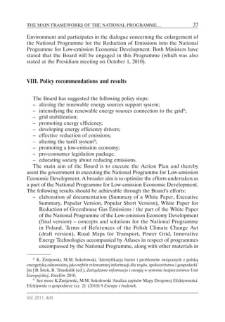 THE MAIN FRAMEWORKS OF THE NATIONAL PROGRAMME…                                                  37

Environment and participates in the dialogue concerning the enlargement of
the National Programme for the Reduction of Emissions into the National
Programme for Low-emission Economic Development. Both Ministers have
stated that the Board will be engaged in this Programme (which was also
stated at the Presidium meeting on October 1, 2010).


VIII. Policy recommendations and results

   The Board has suggested the following policy steps:
   – altering the renewable energy sources support system;
   – intensifying the renewable energy sources connection to the grid8;
   – grid stabilization;
   – promoting energy efficiency;
   – developing energy efficiency drivers;
   – effective reduction of emissions;
   – altering the tariff system9;
   – promoting a low-emission economy;
   – pro-consumer legislation package.
   – educating society about reducing emissions.
   The main aim of the Board is to execute the Action Plan and thereby
assist the government in executing the National Programme for Low-emission
Economic Development. A broader aim is to optimize the efforts undertaken as
a part of the National Programme for Low-emission Economic Development.
The following results should be achievable through the Board’s efforts:
   – elaboration of documentation (Summary of a White Paper, Executive
      Summary, Popular Version, Popular Short Version), White Paper for
      Reduction of Greenhouse Gas Emissions / the part of the White Paper
      of the National Programme of the Low-emission Economy Development
      (final version) – concepts and solutions for the National Programme
      in Poland, Terms of References of the Polish Climate Change Act
      (draft version), Road Maps for Transport, Power Grid, Innovative
      Energy Technologies accompanied by Atlases in respect of programmes
      encompassed by the National Programme, along with other materials in

    8 K. Żmijewski, M.M. Sokołowski, ‘Identyfikacja barier i problemów związanych z polską

energetyką odnawialną jako wybór relewantnej informacji dla rządu, społeczeństwa i gospodarki’
[in:] B. Sitek, R. Trzaskalik (ed.), Zarządzanie informacja i energią w systemie bezpieczeństwa Unii
Europejskiej, Józefów 2010.
    9 See more K.Żmijewski, M.M. Sokołowski ‘ naliza zapisów Mapy Drogowej Efektywności.
                                                   A
Efektywnie o gospodarce (cz. 2)’ (2010) 9 Energia i budynek.

Vol. 2011, 4(4)
 
