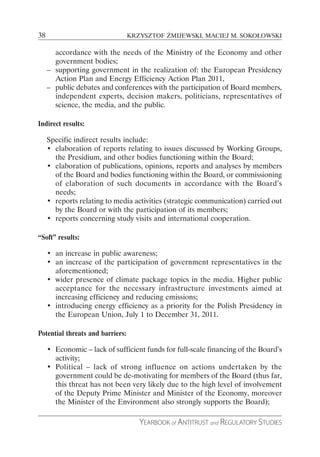 38                                KRZYSZTOF ŻMIJEWSKI, MACIEJ M. SOKOŁOWSKI

       accordance with the needs of the Ministry of the Economy and other
       government bodies;
     – supporting government in the realization of: the European Presidency
       Action Plan and Energy Efficiency Action Plan 2011,
     – public debates and conferences with the participation of Board members,
       independent experts, decision makers, politicians, representatives of
       science, the media, and the public.

Indirect results:

     Specific indirect results include:
     • elaboration of reports relating to issues discussed by Working Groups,
       the Presidium, and other bodies functioning within the Board;
     • elaboration of publications, opinions, reports and analyses by members
       of the Board and bodies functioning within the Board, or commissioning
       of elaboration of such documents in accordance with the Board’s
       needs;
     • reports relating to media activities (strategic communication) carried out
       by the Board or with the participation of its members;
     • reports concerning study visits and international cooperation.

“Soft” results:

     • an increase in public awareness;
     • an increase of the participation of government representatives in the
       aforementioned;
     • wider presence of climate package topics in the media. Higher public
       acceptance for the necessary infrastructure investments aimed at
       increasing efficiency and reducing emissions;
     • introducing energy efficiency as a priority for the Polish Presidency in
       the European Union, July 1 to December 31, 2011.

Potential threats and barriers:

     • Economic – lack of sufficient funds for full-scale financing of the Board’s
       activity;
     • Political – lack of strong influence on actions undertaken by the
       government could be de-motivating for members of the Board (thus far,
       this threat has not been very likely due to the high level of involvement
       of the Deputy Prime Minister and Minister of the Economy, moreover
       the Minister of the Environment also strongly supports the Board);

                                     YEARBOOK of ANTITRUST and REGULATORY STUDIES
 