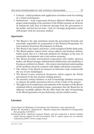 THE MAIN FRAMEWORKS OF THE NATIONAL PROGRAMME…                                      39

   • Cultural – initial problems with application of modern tools for working
     in a virtual environment;
   • Institutional – weak cooperation between different Ministries, lack of
     proper understanding of the priorities of the Polish economy on all levels
     of ministerial staff, lack of coherent message from the government to
     the public, and last but not least – lack of a strategic programme centre
     with proper tools for necessary analysis.

Opportunities

   • The Board is the only institution except the government formally and
     materially responsible for preparation of the National Programme for
     Low-emission Economic Development in Poland;
   • The Board is the largest and hence a well-recognized Polish think-tank;
   • The Board gathers experts from various spheres and business milieux,
     which means that it is a full-scale platform for dialogue in the area of
     sustainable development and a low-carbon economy;
   • The Board develops international cooperation with similar advisory
     bodies, the Board arranges multinational collaboration and establishes a
     European coalition for climate – this ensures international understanding
     of the problems faced by countries with highly carbonized economies;
   • The actions of the Board are focused on innovative tasks realized with
     the use of new technologies;
   • The Board creates structural documents, which support the Polish
     government in the key decision making process;
   • An extensive contact database as well as knowledge database necessary
     to educate the public guarantees full use of the results of the project;
   • The high level of competences and authority of the members of the Board,
     combined with its non-political nature, guarantees that the Board has an
     influence on public opinion. On the other hand, the style of functioning
     of the Board guarantees its pro-democracy and pro-market nature.


Literature

‘Green Paper for Reduction of Greenhouse Gas Emissions’, www.rada-npre.pl.
Kleiber M., Steinhoff J., Żmijewski K., ‘Manifest desperatów’ [Manifesto of desperados]
   Rzeczpospolita, 8/10/2010 r.
Sokołowski M.M., ‘Społeczne wsparcie Rządu, czyli głos ekspertów w kwestii redukcji
   emisji’ [Social support for the Government, that is, experts speak out on emission
   reductions] (2010) 3 Nowa energia.com.pl.

Vol. 2011, 4(4)
 