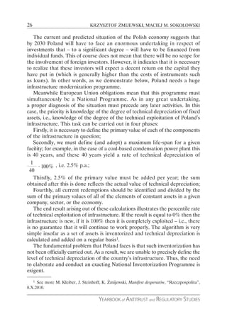 26                               KRZYSZTOF ŻMIJEWSKI, MACIEJ M. SOKOŁOWSKI

    The current and predicted situation of the Polish economy suggests that
by 2030 Poland will have to face an enormous undertaking in respect of
investments that – to a significant degree – will have to be financed from
individual funds. This of course does not mean that there will be no scope for
the involvement of foreign investors. However, it indicates that it is necessary
to realize that these investors will expect a decent return on the capital they
have put in (which is generally higher than the costs of instruments such
as loans). In other words, as we demonstrate below, Poland needs a huge
infrastructure modernization programme.
    Meanwhile European Union obligations mean that this programme must
simultaneously be a National Programme. As in any great undertaking,
a  proper diagnosis of the situation must precede any later activities. In this
case, the priority is knowledge of the degree of technical depreciation of fixed
assets, i.e., knowledge of the degree of the technical exploitation of Poland’s
infrastructure. This task can be carried out in four phases:
    Firstly, it is necessary to define the primary value of each of the components
of the infrastructure in question;
    Secondly, we must define (and adopt) a maximum life-span for a given
facility; for example, in the case of a coal-based condensation power plant this
is 40 years, and these 40 years yield a rate of technical depreciation of
  1
      ⋅ 100% , i.e. 2.5% p.a.;
 40
    Thirdly, 2.5% of the primary value must be added per year; the sum
obtained after this is done reflects the actual value of technical depreciation;
    Fourthly, all current redemptions should be identified and divided by the
sum of the primary values of all of the elements of constant assets in a given
company, sector, or the economy.
    The end result arising out of these calculations illustrates the percentile rate
of technical exploitation of infrastructure. If the result is equal to 0% then the
infrastructure is new, if it is 100% then it is completely exploited – i.e., there
is no guarantee that it will continue to work properly. The algorithm is very
simple insofar as a set of assets is inventorized and technical depreciation is
calculated and added on a regular basis1.
    The fundamental problem that Poland faces is that such inventorization has
not been officially carried out. As a result, we are unable to precisely define the
level of technical depreciation of the country’s infrastructure. Thus, the need
to elaborate and conduct an exacting National Inventorization Programme is
exigent.
   1 See more M. Kleiber, J. Steinhoff, K. Żmijewski, Manifest desperatów, “Rzeczpospolita”,

8.X.2010.

                                      YEARBOOK of ANTITRUST and REGULATORY STUDIES
 