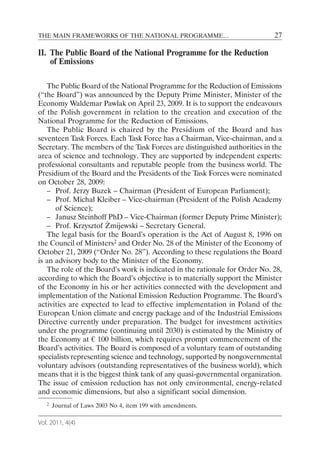 THE MAIN FRAMEWORKS OF THE NATIONAL PROGRAMME…                              27

II. The Public Board of the National Programme for the Reduction
    of Emissions

   The Public Board of the National Programme for the Reduction of Emissions
(“the Board”) was announced by the Deputy Prime Minister, Minister of the
Economy Waldemar Pawlak on April 23, 2009. It is to support the endeavours
of the Polish government in relation to the creation and execution of the
National Programme for the Reduction of Emissions.
   The Public Board is chaired by the Presidium of the Board and has
seventeen Task Forces. Each Task Force has a Chairman, Vice-chairman, and a
Secretary. The members of the Task Forces are distinguished authorities in the
area of science and technology. They are supported by independent experts:
professional consultants and reputable people from the business world. The
Presidium of the Board and the Presidents of the Task Forces were nominated
on October 28, 2009:
   – Prof. Jerzy Buzek – Chairman (President of European Parliament);
   – Prof. Michał Kleiber – Vice-chairman (President of the Polish Academy
      of Science);
   – Janusz Steinhoff PhD – Vice-Chairman (former Deputy Prime Minister);
   – Prof. Krzysztof Żmijewski – Secretary General.
   The legal basis for the Board’s operation is the Act of August 8, 1996 on
the Council of Ministers2 and Order No. 28 of the Minister of the Economy of
October 21, 2009 (“Order No. 28”). According to these regulations the Board
is an advisory body to the Minister of the Economy.
   The role of the Board’s work is indicated in the rationale for Order No. 28,
according to which the Board’s objective is to materially support the Minister
of the Economy in his or her activities connected with the development and
implementation of the National Emission Reduction Programme. The Board’s
activities are expected to lead to effective implementation in Poland of the
European Union climate and energy package and of the Industrial Emissions
Directive currently under preparation. The budget for investment activities
under the programme (continuing until 2030) is estimated by the Ministry of
the Economy at € 100 billion, which requires prompt commencement of the
Board’s activities. The Board is composed of a voluntary team of outstanding
specialists representing science and technology, supported by nongovernmental
voluntary advisors (outstanding representatives of the business world), which
means that it is the biggest think tank of any quasi-governmental organization.
The issue of emission reduction has not only environmental, energy-related
and economic dimensions, but also a significant social dimension.
   2   Journal of Laws 2003 No 4, item 199 with amendments.

Vol. 2011, 4(4)
 