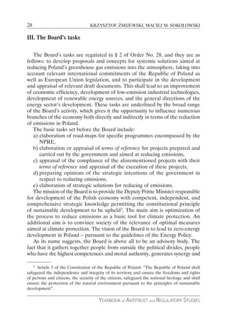 28                                KRZYSZTOF ŻMIJEWSKI, MACIEJ M. SOKOŁOWSKI

III. The Board’s tasks

   The Board’s tasks are regulated in § 2 of Order No. 28, and they are as
follows: to develop proposals and concepts for systemic solutions aimed at
reducing Poland’s greenhouse gas emissions into the atmosphere, taking into
account relevant international commitments of the Republic of Poland as
well as European Union legislation, and to participate in the development
and appraisal of relevant draft documents. This shall lead to an improvement
of economic efficiency, development of low-emission industrial technologies,
development of renewable energy sources, and the general directions of the
energy sector’s development. These tasks are underlined by the broad range
of the Board’s activity, which gives it the opportunity to influence numerous
branches of the economy both directly and indirectly in terms of the reduction
of emissions in Poland.
   The basic tasks set before the Board include:
   a) elaboration of road-maps for specific programmes encompassed by the
      NPRE,
   b) elaboration or appraisal of terms of reference for projects prepared and
      carried out by the government and aimed at reducing emissions,
   c) appraisal of the compliance of the aforementioned projects with their
      terms of reference and appraisal of the execution of these projects,
   d) preparing opinions of the strategic intentions of the government in
      respect to reducing emissions,
   e) elaboration of strategic solutions for reducing of emissions.
   The mission of the Board is to provide the Deputy Prime Minister responsible
for development of the Polish economy with competent, independent, and
comprehensive strategic knowledge permitting the constitutional principle
of sustainable development to be upheld3. The main aim is optimization of
the process to reduce emissions as a basic tool for climate protection. An
additional aim is to convince society of the relevance of optimal measures
aimed at climate protection. The vision of the Board is to lead to zero-energy
development in Poland – pursuant to the guidelines of the Energy Policy.
   As its name suggests, the Board is above all to be an advisory body. The
fact that it gathers together people from outside the political divides, people
who have the highest competences and moral authority, generates synergy and

     3
     Article 5 of the Constitution of the Republic of Poland: “The Republic of Poland shall
safeguard the independence and integrity of its territory and ensure the freedoms and rights
of persons and citizens, the security of the citizens, safeguard the national heritage and shall
ensure the protection of the natural environment pursuant to the principles of sustainable
development”.

                                       YEARBOOK of ANTITRUST and REGULATORY STUDIES
 