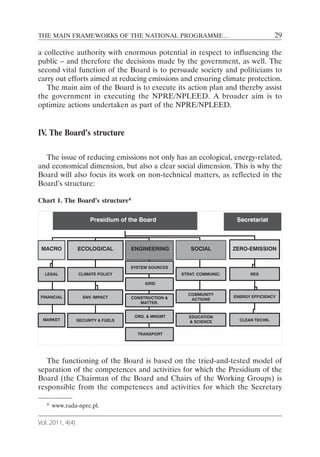 THE MAIN FRAMEWORKS OF THE NATIONAL PROGRAMME…                                            29

a collective authority with enormous potential in respect to influencing the
public – and therefore the decisions made by the government, as well. The
second vital function of the Board is to persuade society and politicians to
carry out efforts aimed at reducing emissions and ensuring climate protection.
   The main aim of the Board is to execute its action plan and thereby assist
the government in executing the NPRE/NPLEED. A broader aim is to
optimize actions undertaken as part of the NPRE/NPLEED.


IV. The Board’s structure

  The issue of reducing emissions not only has an ecological, energy-related,
and economical dimension, but also a clear social dimension. This is why the
Board will also focus its work on non-technical matters, as reflected in the
Board’s structure:

Chart 1. The Board’s structure4

                       Presidium of the Board                             Secretariat



 MACRO            ECOLOGICAL         ENGINEERING         SOCIAL          ZERO-EMISSION


                                     SYSTEM SOURCES
  LEGAL           CLIMATE POLICY                      STRAT. COMMUNIC.         RES

                                          GRID

                                                        COMMUNITY
 FINANCIAL          ENV. IMPACT      CONSTRUCTION &                      ENERGY EFFICIENCY
                                                         ACTIONS
                                        MATTER.


                                      ORG. & MNGMT       EDUCATION
 MARKET           SECURITY & FUELS                       & SCIENCE         CLEAN TECHN.


                                       TRANSPORT




   The functioning of the Board is based on the tried-and-tested model of
separation of the competences and activities for which the Presidium of the
Board (the Chairman of the Board and Chairs of the Working Groups) is
responsible from the competences and activities for which the Secretary

   4   www.rada-npre.pl.

Vol. 2011, 4(4)
 