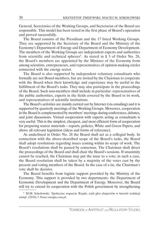 30                              KRZYSZTOF ŻMIJEWSKI, MACIEJ M. SOKOŁOWSKI

General, Secretaries of the Working Groups, and Secretariat of the Board are
responsible. This model has been tested in the first phase of Board’s operation
and proved successfully.
    The Board consists of the Presidium and the 17 listed Working Groups.
They are supported by the Secretary of the Board and the Ministry of the
Economy’s Department of Energy and Department of Economy Development.
The members of the Working Groups are independent experts and authorities
from scientific and technical spheres5. As stated in § 3 of Order No. 28,
the Board’s members are appointed by the Minister of the Economy from
among scientists, entrepreneurs, and representatives of opinion-making circles
connected with the energy sector.
    The Board is also supported by independent voluntary consultants who
formally are not Board members, but are invited by the Chairman to cooperate
with the Board when their knowledge and experience may be useful in the
fulfillment of the Board’s tasks. They may also participate in the proceedings
of the Board. Such non-members shall include in particular: representatives of
the public authorities, experts in the fields covered by the Board in its work,
and representatives of scientific institutions.
    The Board’s activities are mainly carried out by Internet (via emailing) and it is
supported by quarterly meetings of the Working Groups. Moreover, cooperation
in the Board is complemented by members’ meetings during conferences, debates,
and joint discussions. Virtual cooperation with experts acting as consultants is
very useful. This is the simplest, cheapest, and most efficient form of cooperation
for preparing source materials – reports, policies, White and Green Papers, and
above all relevant legislation (ideas and forms of reference).
    As underlined in Order No. 28 the Board shall act as a collegial body. In
connection with the above-described scope of the Board’s tasks, the Board
shall adopt resolutions regarding issues coming within its scope of work. The
Board’s resolutions shall be passed by consensus. The Chairman shall direct
the proceedings of the Board and shall chair the Board’s sessions. If unanimity
cannot be reached, the Chairman may put the issue to a vote; in such a case,
the Board resolution shall be taken by a majority of the votes cast by the
present and voting members of the Board. In the case of a tie, the Chairman’s
vote shall be decisive.
    The Board benefits from logistic support provided by the Ministry of the
Economy. This support is provided by two departments: the Department of
Economic Development and the Department of Energy. Moreover, the Board
will try to extend its cooperation with the Polish government by strengthening
     5
     M.M. Sokołowski, ‘Społeczne wsparcie Rządu, czyli głos ekspertów w kwestii redukcji
emisji’ (2010) 3 Nowa energia.com.pl.



                                    YEARBOOK of ANTITRUST and REGULATORY STUDIES
 
