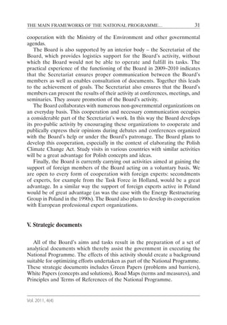 THE MAIN FRAMEWORKS OF THE NATIONAL PROGRAMME…                              31

cooperation with the Ministry of the Environment and other governmental
agendas.
   The Board is also supported by an interior body – the Secretariat of the
Board, which provides logistics support for the Board’s activity, without
which the Board would not be able to operate and fulfill its tasks. The
practical experience of the functioning of the Board in 2009–2010 indicates
that the Secretariat ensures proper communication between the Board’s
members as well as enables consultation of documents. Together this leads
to the achievement of goals. The Secretariat also ensures that the Board’s
members can present the results of their activity at conferences, meetings, and
seminaries. They assure promotion of the Board’s activity.
   The Board collaborates with numerous non-governmental organizations on
an everyday basis. This cooperation and necessary communication occupies
a considerable part of the Secretariat’s work. In this way the Board develops
its pro-public activity by encouraging these organizations to cooperate and
publically express their opinions during debates and conferences organized
with the Board’s help or under the Board’s patronage. The Board plans to
develop this cooperation, especially in the context of elaborating the Polish
Climate Change Act. Study visits in various countries with similar activities
will be a great advantage for Polish concepts and ideas.
   Finally, the Board is currently carrying out activities aimed at gaining the
support of foreign members of the Board acting on a voluntary basis. We
are open to every form of cooperation with foreign experts: secondments
of experts, for example from the Task Force in Holland, would be a great
advantage. In a similar way the support of foreign experts active in Poland
would be of great advantage (as was the case with the Energy Restructuring
Group in Poland in the 1990s). The Board also plans to develop its cooperation
with European professional expert organizations.


V. Strategic documents

   All of the Board’s aims and tasks result in the preparation of a set of
analytical documents which thereby assist the government in executing the
National Programme. The effects of this activity should create a background
suitable for optimizing efforts undertaken as part of the National Programme.
These strategic documents includes Green Papers (problems and barriers),
White Papers (concepts and solutions), Road Maps (terms and measures), and
Principles and Terms of References of the National Programme.


Vol. 2011, 4(4)
 