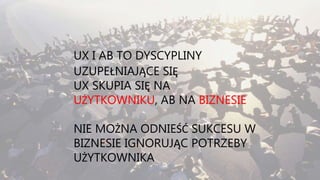 UX I AB TO DYSCYPLINY
UZUPEŁNIAJĄCE SIĘ
UX SKUPIA SIĘ NA
UŻYTKOWNIKU, AB NA BIZNESIE
NIE MOŻNA ODNIEŚĆ SUKCESU W
BIZNESIE IGNORUJĄC POTRZEBY
UŻYTKOWNIKA
 