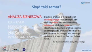 Skąd taki temat?
www.sjsi.org
ANALIZA BIZNESOWA Business analysis is the practice of
enabling change in an enterprise by
defining needs and recommending
solutions that deliver value to
stakeholders. Business analysis enables
an enterprise to articulate needs and
the rationale for change, and to design
and describe solutions that can deliver
value.
ZARZĄDZANIE
JAKOŚCIĄ
UX – USER
EXPERIENCE
ZARZĄDZANIE
WYMAGANIAMI
by Business Analysis Body of Knowledge
 