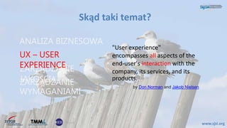 Skąd taki temat?
www.sjsi.org
"User experience"
encompasses all aspects of the
end-user's interaction with the
company, its services, and its
products.
ANALIZA BIZNESOWA
ZARZĄDZANIE
JAKOŚCIĄ
UX – USER
EXPERIENCE
ZARZĄDZANIE
WYMAGANIAMI
by Don Norman and Jakob Nielsen
 