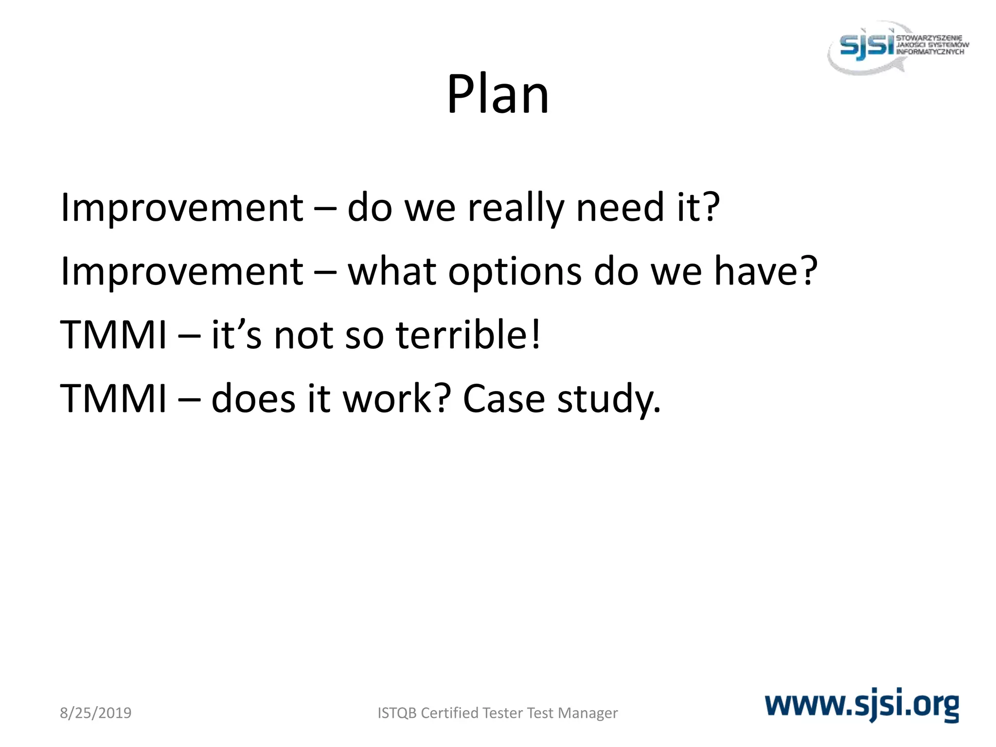 Plan
Improvement – do we really need it?
Improvement – what options do we have?
TMMI – it’s not so terrible!
TMMI – does it work? Case study.
8/25/2019 ISTQB Certified Tester Test Manager