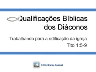 Qualificações Bíblicas
dos Diáconos
Trabalhando para a edificação da igreja
Tito 1:5-9
IEC Central de Itaboraí
 