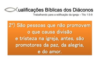 Qualificações Bíblicas dos Diáconos
Trabalhando para a edificação da igreja – Tito 1:5-9
2º) São pessoas que não promovem
o que causa divisão
e tristeza na igreja, antes, são
promotores da paz, da alegria,
e do amor.
 