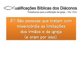 Qualificações Bíblicas dos Diáconos
Trabalhando para a edificação da igreja – Tito 1:5-9
3º) São pessoas que tratam com
misericórdia as limitações
dos irmãos e da igreja
(e oram por isso).
 