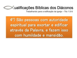 Qualificações Bíblicas dos Diáconos
Trabalhando para a edificação da igreja – Tito 1:5-9
4º) São pessoas com autoridade
espiritual para exortar e edificar
através da Palavra, e fazem isso
com humildade e mansidão.
 