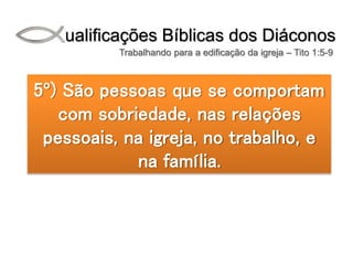 Qualificações Bíblicas dos Diáconos
Trabalhando para a edificação da igreja – Tito 1:5-9
5º) São pessoas que se comportam
com sobriedade, nas relações
pessoais, na igreja, no trabalho, e
na família.
 
