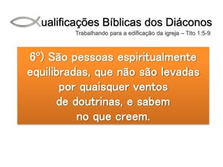 Qualificações Bíblicas dos Diáconos
Trabalhando para a edificação da igreja – Tito 1:5-9
6º) São pessoas espiritualmente
equilibradas, que não são levadas
por quaisquer ventos
de doutrinas, e sabem
no que creem.
 