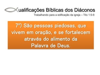 Qualificações Bíblicas dos Diáconos
Trabalhando para a edificação da igreja – Tito 1:5-9
7º) São pessoas piedosas, que
vivem em oração, e se fortalecem
através do alimento da
Palavra de Deus.
 