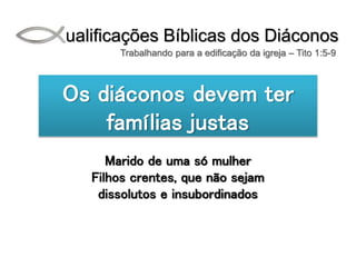 Qualificações Bíblicas dos Diáconos
Trabalhando para a edificação da igreja – Tito 1:5-9
Os diáconos devem ter
famílias justas
Marido de uma só mulher
Filhos crentes, que não sejam
dissolutos e insubordinados
 