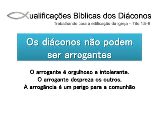 Qualificações Bíblicas dos Diáconos
Trabalhando para a edificação da igreja – Tito 1:5-9
Os diáconos não podem
ser arrogantes
O arrogante é orgulhoso e intolerante.
O arrogante despreza os outros.
A arrogância é um perigo para a comunhão
 