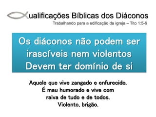 Qualificações Bíblicas dos Diáconos
Trabalhando para a edificação da igreja – Tito 1:5-9
Os diáconos não podem ser
irascíveis nem violentos
Devem ter domínio de si
Aquele que vive zangado e enfurecido.
É mau humorado e vive com
raiva de tudo e de todos.
Violento, brigão.
 