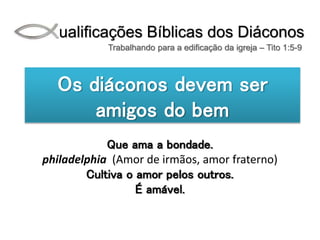 Qualificações Bíblicas dos Diáconos
Trabalhando para a edificação da igreja – Tito 1:5-9
Os diáconos devem ser
amigos do bem
Que ama a bondade.
philadelphia (Amor de irmãos, amor fraterno)
Cultiva o amor pelos outros.
É amável.
 
