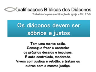 Qualificações Bíblicas dos Diáconos
Trabalhando para a edificação da igreja – Tito 1:5-9
Os diáconos devem ser
sóbrios e justos
Tem uma mente sadia.
Consegue frear e controlar
os próprios desejos e impulsos.
É auto controlado, moderado.
Vivem com justiça e retidão, e tratam os
outros com a mesma justiça.
 