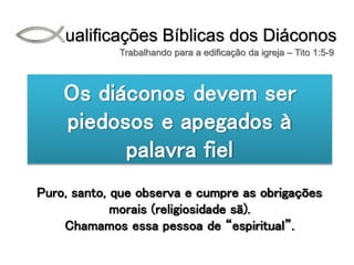 Qualificações Bíblicas dos Diáconos
Trabalhando para a edificação da igreja – Tito 1:5-9
Os diáconos devem ser
piedosos e apegados à
palavra fiel
Puro, santo, que observa e cumpre as obrigações
morais (religiosidade sã).
Chamamos essa pessoa de “espiritual”.
 