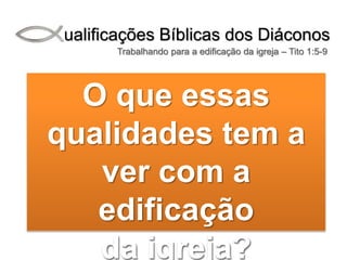 Qualificações Bíblicas dos Diáconos
Trabalhando para a edificação da igreja – Tito 1:5-9
O que essas
qualidades tem a
ver com a
edificação
da igreja?
 