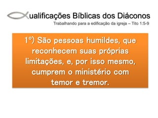 Qualificações Bíblicas dos Diáconos
Trabalhando para a edificação da igreja – Tito 1:5-9
1º) São pessoas humildes, que
reconhecem suas próprias
limitações, e, por isso mesmo,
cumprem o ministério com
temor e tremor.
 